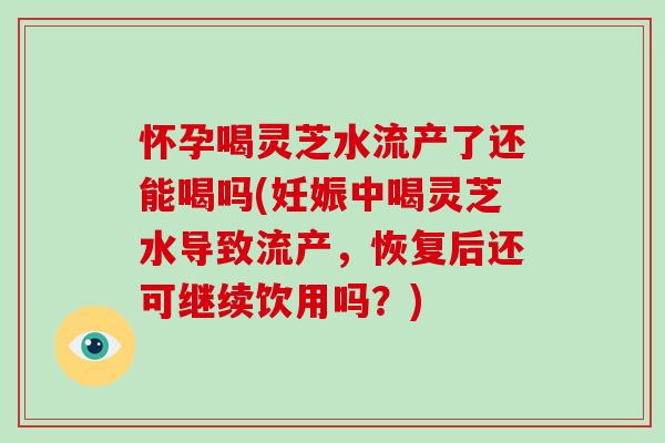 怀孕喝灵芝水流产了还能喝吗(妊娠中喝灵芝水导致流产，恢复后还可继续饮用吗？)