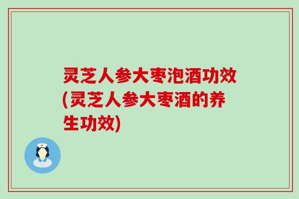 灵芝人参大枣泡酒功效(灵芝人参大枣酒的养生功效)