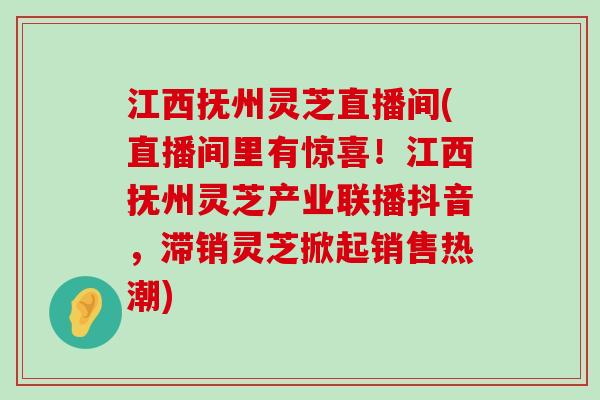 江西抚州灵芝直播间(直播间里有惊喜！江西抚州灵芝产业联播抖音，滞销灵芝掀起销售热潮)