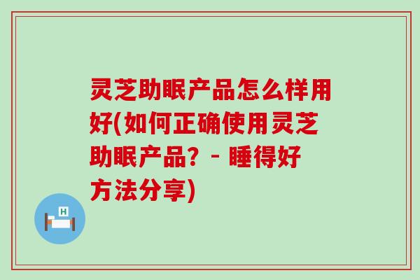 灵芝助眠产品怎么样用好(如何正确使用灵芝助眠产品？- 睡得好方法分享)