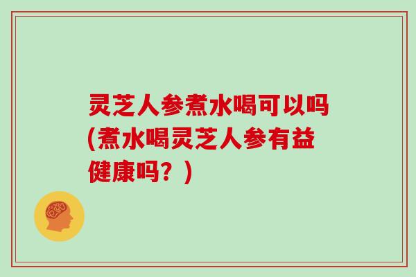 灵芝人参煮水喝可以吗(煮水喝灵芝人参有益健康吗？)