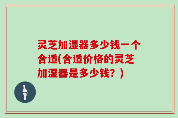 灵芝加湿器多少钱一个合适(合适价格的灵芝加湿器是多少钱？)