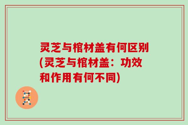 灵芝与棺材盖有何区别(灵芝与棺材盖：功效和作用有何不同)