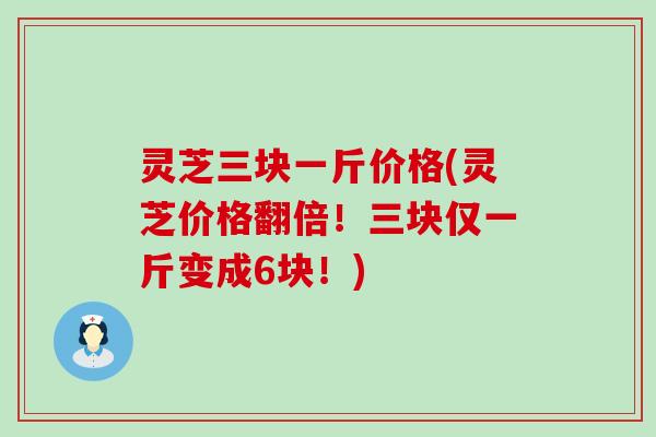 灵芝三块一斤价格(灵芝价格翻倍！三块仅一斤变成6块！)