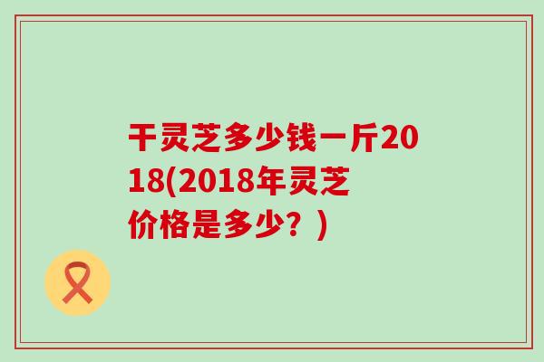 干灵芝多少钱一斤2018(2018年灵芝价格是多少？)