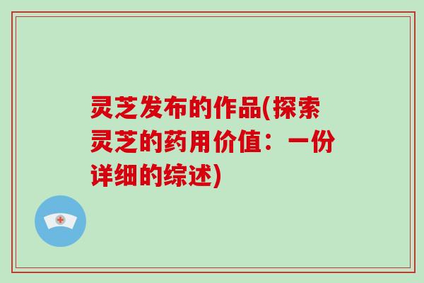 灵芝发布的作品(探索灵芝的药用价值：一份详细的综述)