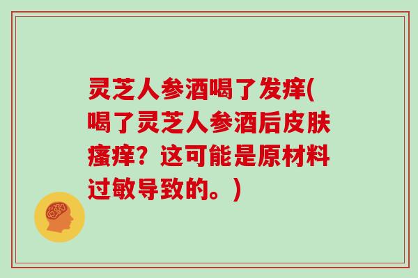 灵芝人参酒喝了发痒(喝了灵芝人参酒后？这可能是原材料导致的。)