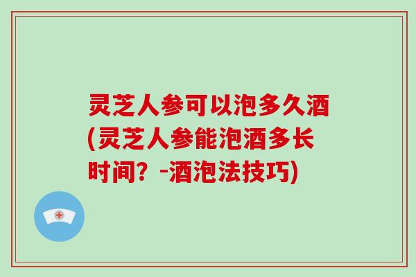 灵芝人参可以泡多久酒(灵芝人参能泡酒多长时间？-酒泡法技巧)