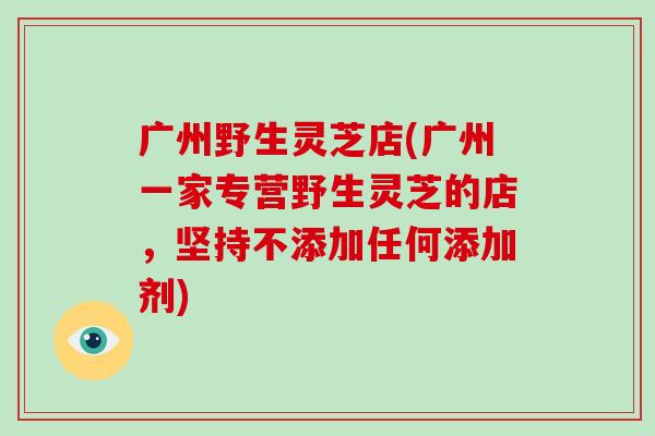 广州野生灵芝店(广州一家专营野生灵芝的店，坚持不添加任何添加剂)