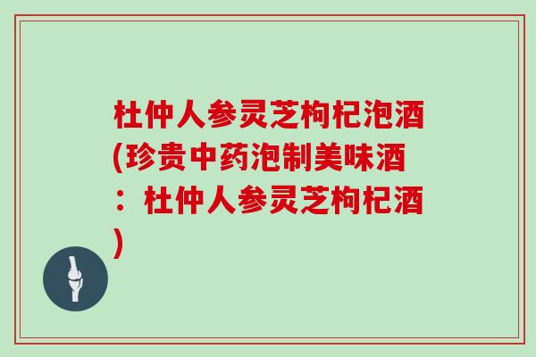 杜仲人参灵芝枸杞泡酒(珍贵泡制美味酒：杜仲人参灵芝枸杞酒)