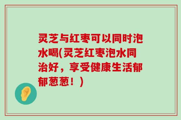 灵芝与红枣可以同时泡水喝(灵芝红枣泡水同好，享受健康生活郁郁葱葱！)