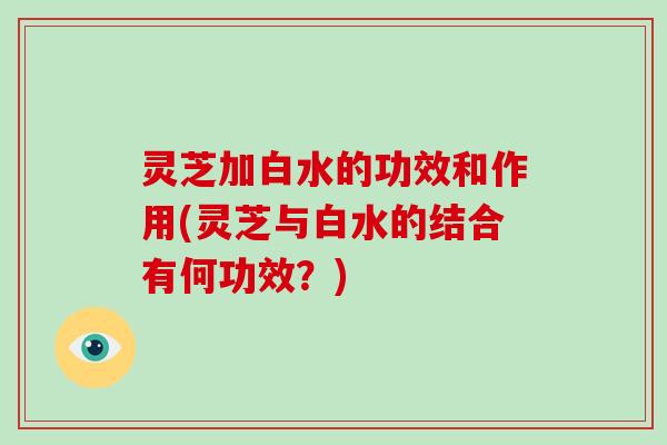 灵芝加白水的功效和作用(灵芝与白水的结合有何功效？)