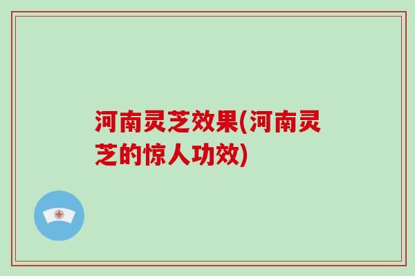 河南灵芝效果(河南灵芝的惊人功效)