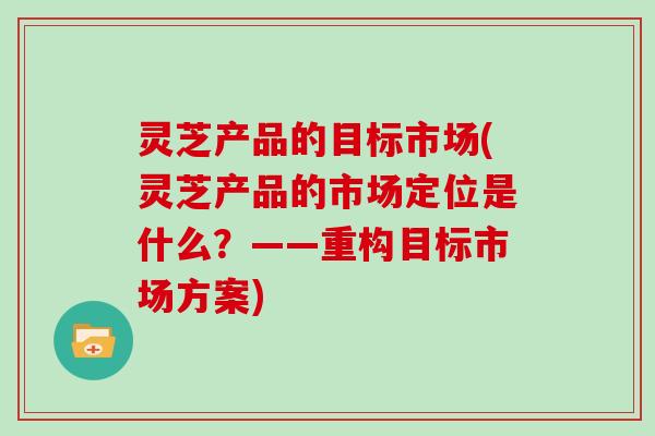 灵芝产品的目标市场(灵芝产品的市场定位是什么？——重构目标市场方案)