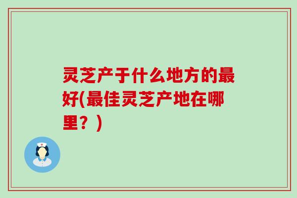 灵芝产于什么地方的好(佳灵芝产地在哪里？)