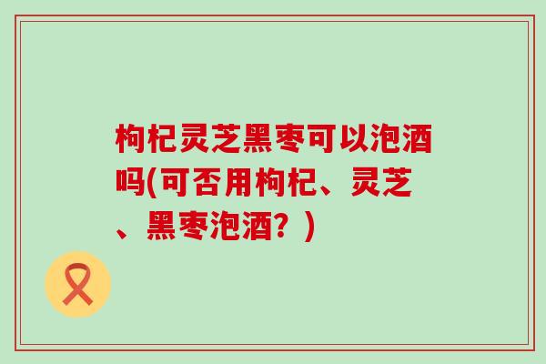 枸杞灵芝黑枣可以泡酒吗(可否用枸杞、灵芝、黑枣泡酒？)