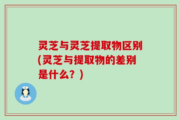 灵芝与灵芝提取物区别(灵芝与提取物的差别是什么？)