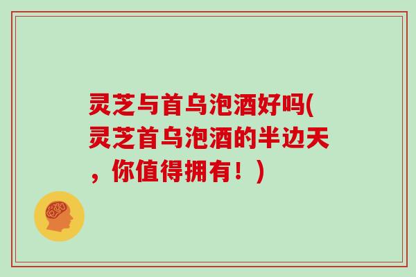 灵芝与首乌泡酒好吗(灵芝首乌泡酒的半边天，你值得拥有！)