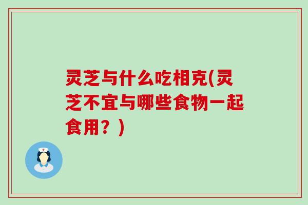 灵芝与什么吃相克(灵芝不宜与哪些食物一起食用？)