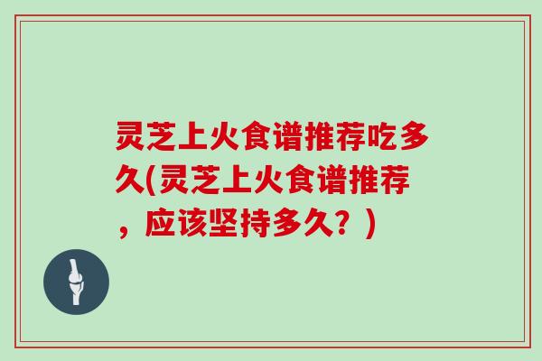 灵芝上火食谱推荐吃多久(灵芝上火食谱推荐，应该坚持多久？)