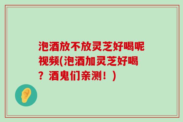 泡酒放不放灵芝好喝呢视频(泡酒加灵芝好喝？酒鬼们亲测！)