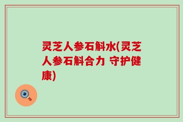 灵芝人参石斛水(灵芝人参石斛合力 守护健康)