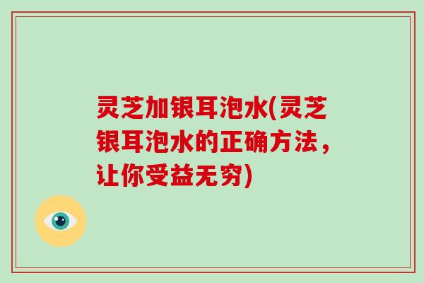 灵芝加银耳泡水(灵芝银耳泡水的正确方法，让你受益无穷)