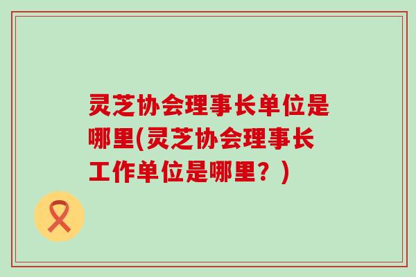 灵芝协会理事长单位是哪里(灵芝协会理事长工作单位是哪里？)