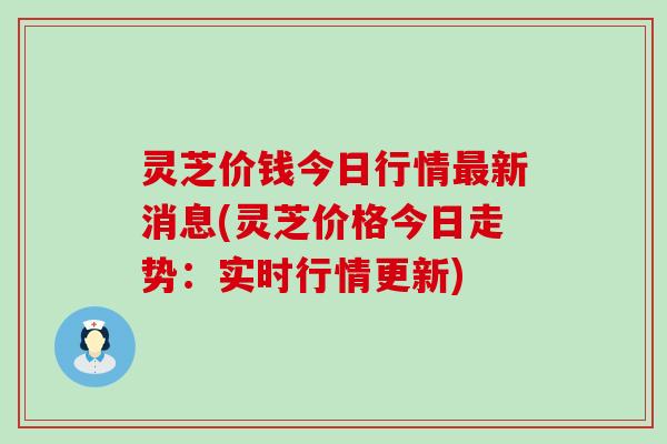 灵芝价钱今日行情新消息(灵芝价格今日走势：实时行情更新)