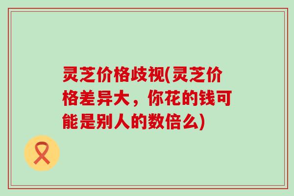 灵芝价格歧视(灵芝价格差异大，你花的钱可能是别人的数倍么)