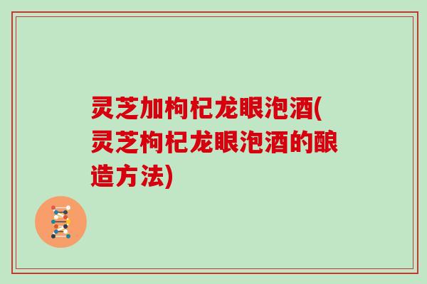 灵芝加枸杞龙眼泡酒(灵芝枸杞龙眼泡酒的酿造方法)