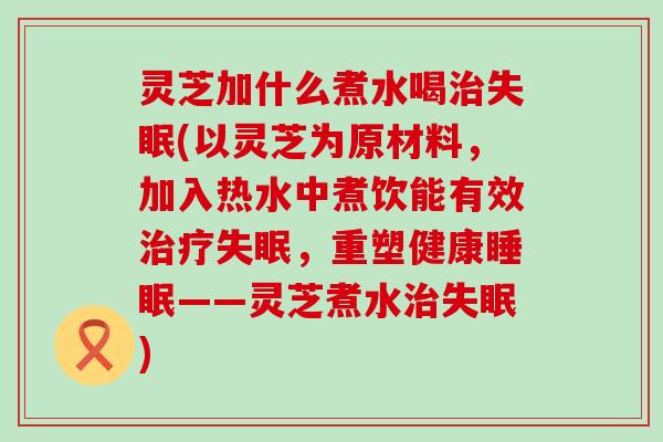 灵芝加什么煮水喝(以灵芝为原材料，加入热水中煮饮能有效，重塑健康——灵芝煮水)