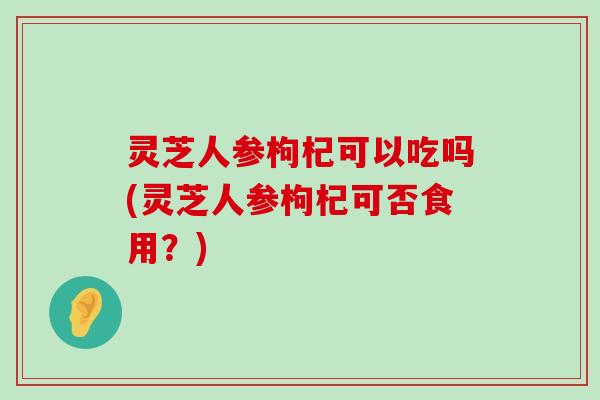 灵芝人参枸杞可以吃吗(灵芝人参枸杞可否食用？)