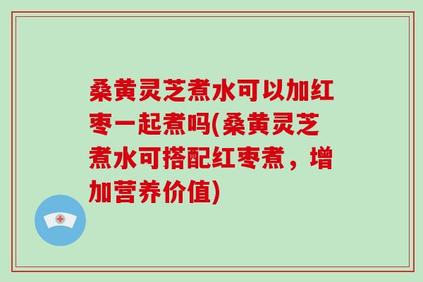 桑黄灵芝煮水可以加红枣一起煮吗(桑黄灵芝煮水可搭配红枣煮，增加营养价值)