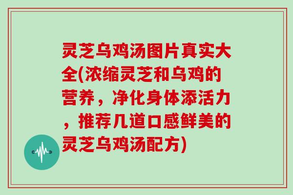 灵芝乌鸡汤图片真实大全(浓缩灵芝和乌鸡的营养，净化身体添活力，推荐几道口感鲜美的灵芝乌鸡汤配方)