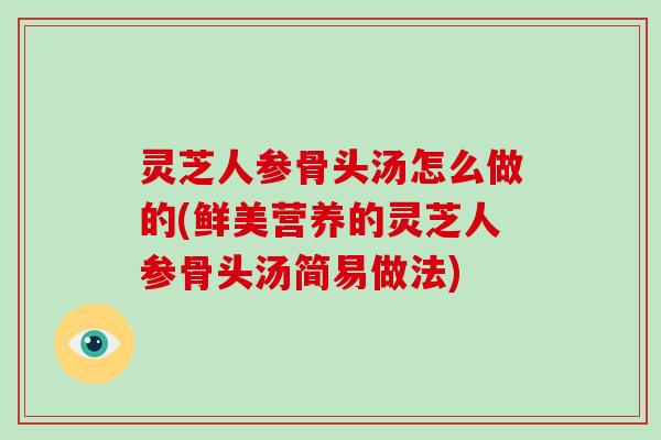 灵芝人参骨头汤怎么做的(鲜美营养的灵芝人参骨头汤简易做法)