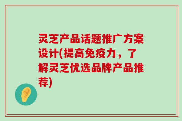 灵芝产品话题推广方案设计(提高免疫力，了解灵芝优选品牌产品推荐)