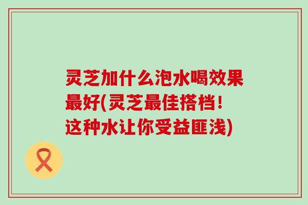 灵芝加什么泡水喝效果好(灵芝佳搭档！这种水让你受益匪浅)