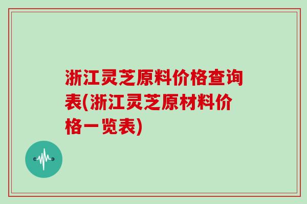 浙江灵芝原料价格查询表(浙江灵芝原材料价格一览表)