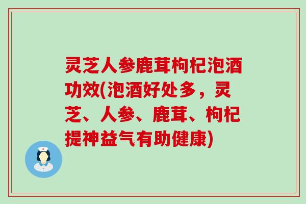 灵芝人参鹿茸枸杞泡酒功效(泡酒好处多，灵芝、人参、鹿茸、枸杞提神益气有助健康)