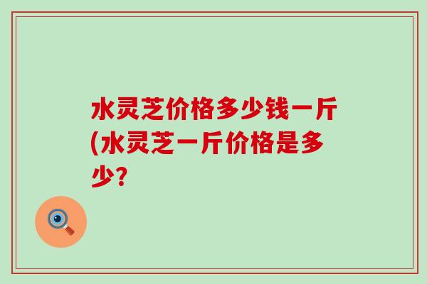 水灵芝价格多少钱一斤(水灵芝一斤价格是多少？