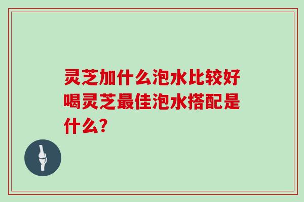 灵芝加什么泡水比较好喝灵芝佳泡水搭配是什么？