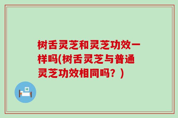 树舌灵芝和灵芝功效一样吗(树舌灵芝与普通灵芝功效相同吗？)