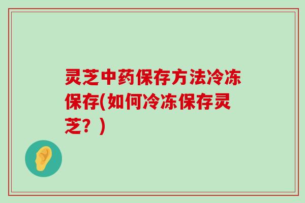 灵芝保存方法冷冻保存(如何冷冻保存灵芝？)