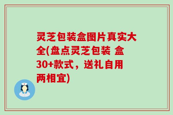 灵芝包装盒图片真实大全(盘点灵芝包装 盒30+款式，送礼自用两相宜)