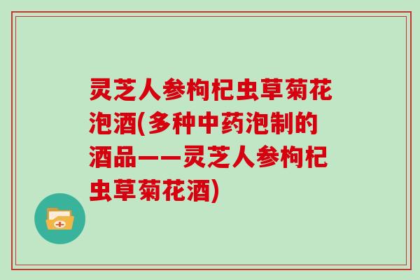 灵芝人参枸杞虫草菊花泡酒(多种泡制的酒品——灵芝人参枸杞虫草菊花酒)