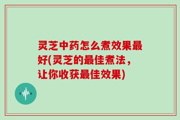 灵芝怎么煮效果好(灵芝的佳煮法，让你收获佳效果)