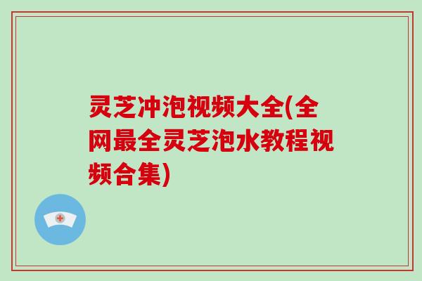 灵芝冲泡视频大全(全网全灵芝泡水教程视频合集)