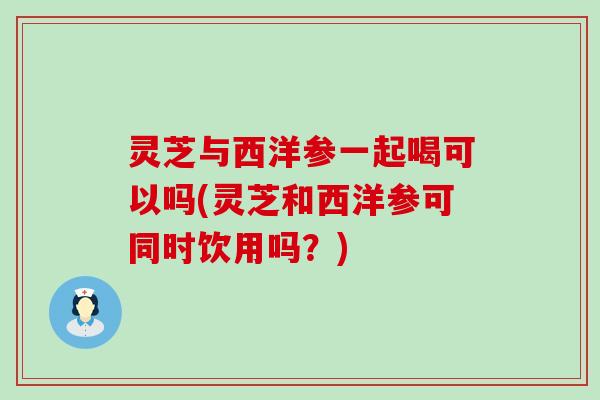 灵芝与西洋参一起喝可以吗(灵芝和西洋参可同时饮用吗？)