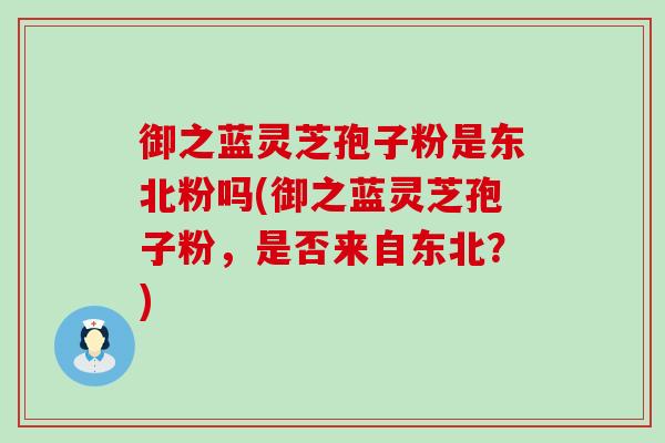 御之蓝灵芝孢子粉是东北粉吗(御之蓝灵芝孢子粉，是否来自东北？)